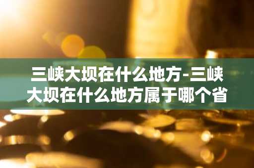 三峡大坝在什么地方-三峡大坝在什么地方属于哪个省-第1张图片-芙蓉之城