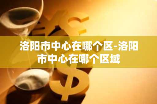 洛阳市中心在哪个区-洛阳市中心在哪个区域-第1张图片-芙蓉之城
