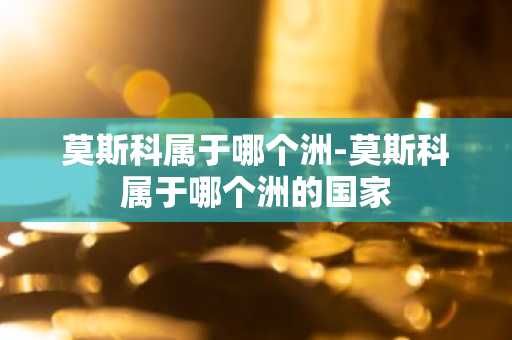 莫斯科属于哪个洲-莫斯科属于哪个洲的国家-第1张图片-芙蓉之城