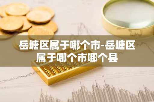岳塘区属于哪个市-岳塘区属于哪个市哪个县-第1张图片-芙蓉之城