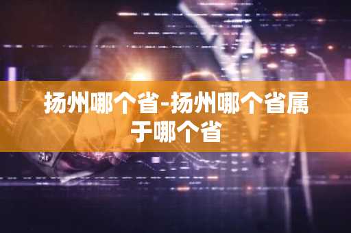 扬州哪个省-扬州哪个省属于哪个省-第1张图片-芙蓉之城