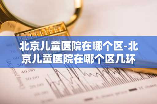 北京儿童医院在哪个区-北京儿童医院在哪个区几环-第1张图片-芙蓉之城