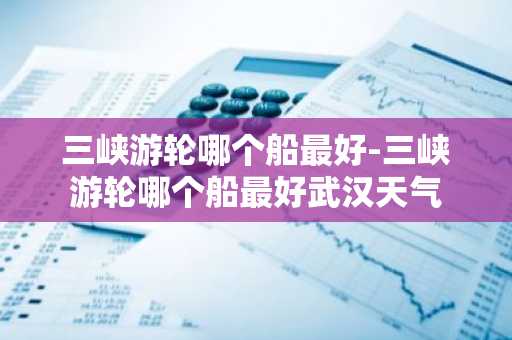三峡游轮哪个船最好-三峡游轮哪个船最好武汉天气-第1张图片-芙蓉之城