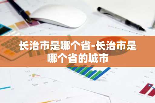 长治市是哪个省-长治市是哪个省的城市-第1张图片-芙蓉之城