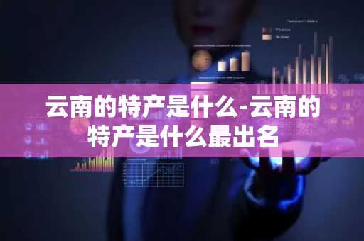 云南的特产是什么-云南的特产是什么最出名-第1张图片-芙蓉之城