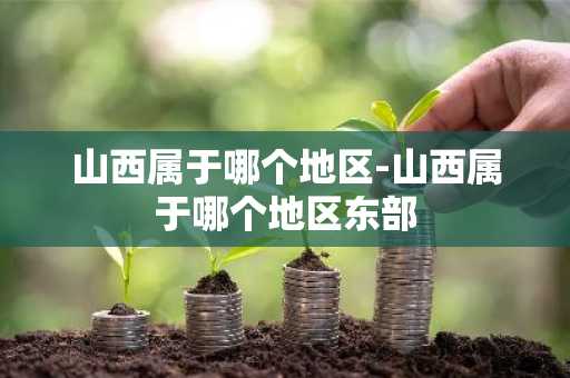 山西属于哪个地区-山西属于哪个地区东部-第1张图片-芙蓉之城