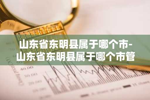 山东省东明县属于哪个市-山东省东明县属于哪个市管辖-第1张图片-芙蓉之城