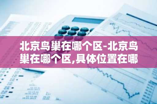北京鸟巢在哪个区-北京鸟巢在哪个区,具体位置在哪里-第1张图片-芙蓉之城