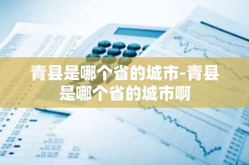 青县是哪个省的城市-青县是哪个省的城市啊-第1张图片-芙蓉之城