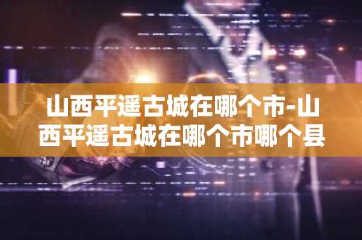 山西平遥古城在哪个市-山西平遥古城在哪个市哪个县-第1张图片-芙蓉之城