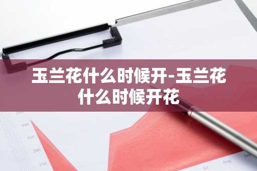 玉兰花什么时候开-玉兰花什么时候开花-第1张图片-芙蓉之城