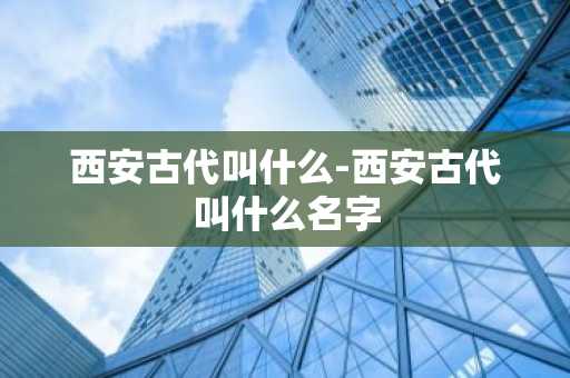 西安古代叫什么-西安古代叫什么名字-第1张图片-芙蓉之城