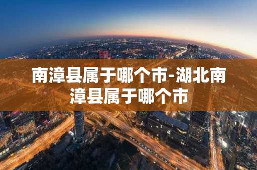 南漳县属于哪个市-湖北南漳县属于哪个市-第1张图片-芙蓉之城