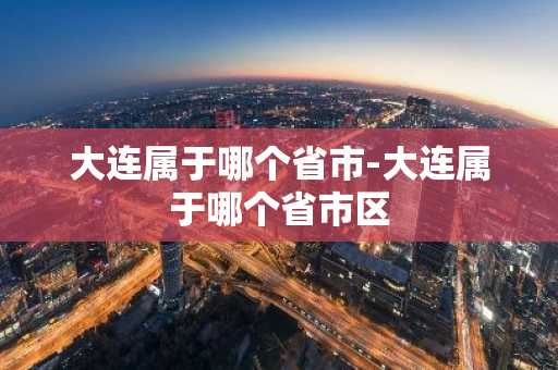 大连属于哪个省市-大连属于哪个省市区-第1张图片-芙蓉之城