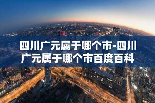 四川广元属于哪个市-四川广元属于哪个市百度百科-第1张图片-芙蓉之城