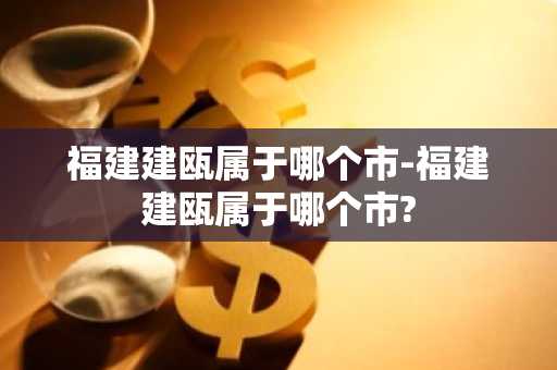 福建建瓯属于哪个市-福建建瓯属于哪个市?-第1张图片-芙蓉之城