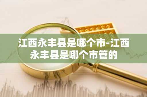 江西永丰县是哪个市-江西永丰县是哪个市管的-第1张图片-芙蓉之城
