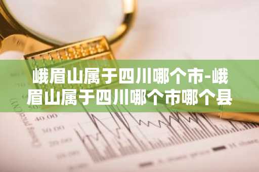 峨眉山属于四川哪个市-峨眉山属于四川哪个市哪个县-第1张图片-芙蓉之城