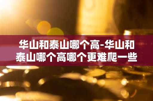 华山和泰山哪个高-华山和泰山哪个高哪个更难爬一些-第1张图片-芙蓉之城
