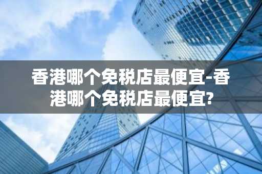 香港哪个免税店最便宜-香港哪个免税店最便宜?-第1张图片-芙蓉之城