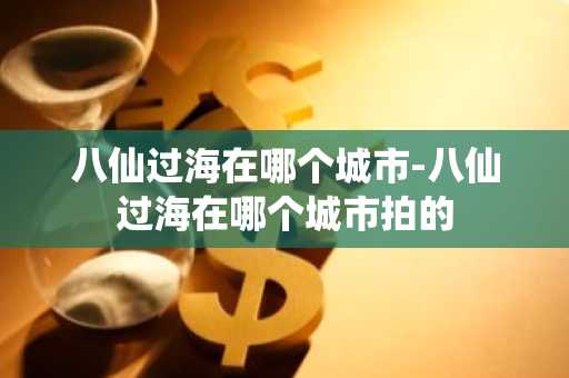 八仙过海在哪个城市-八仙过海在哪个城市拍的-第1张图片-芙蓉之城