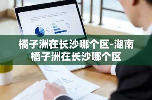 橘子洲在长沙哪个区-湖南橘子洲在长沙哪个区-第1张图片-芙蓉之城