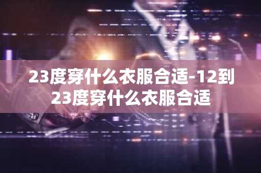 23度穿什么衣服合适-12到23度穿什么衣服合适-第1张图片-芙蓉之城