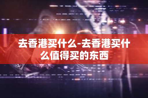 去香港买什么-去香港买什么值得买的东西-第1张图片-芙蓉之城