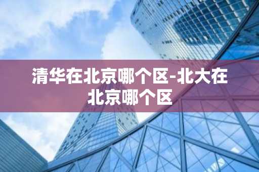清华在北京哪个区-北大在北京哪个区-第1张图片-芙蓉之城