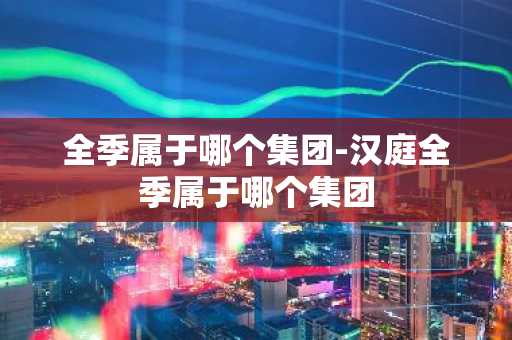 全季属于哪个集团-汉庭全季属于哪个集团-第1张图片-芙蓉之城