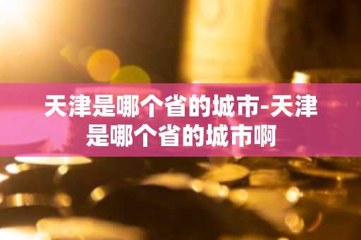 天津是哪个省的城市-天津是哪个省的城市啊-第1张图片-芙蓉之城
