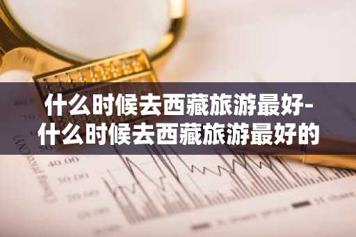 什么时候去西藏旅游最好-什么时候去西藏旅游最好的季节呢-第1张图片-芙蓉之城