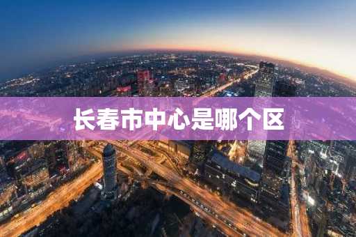 长春市中心是哪个区-第1张图片-芙蓉之城
