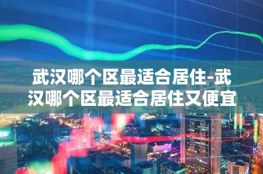 武汉哪个区最适合居住-武汉哪个区最适合居住又便宜-第1张图片-芙蓉之城