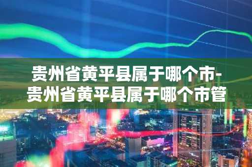 贵州省黄平县属于哪个市-贵州省黄平县属于哪个市管-第1张图片-芙蓉之城