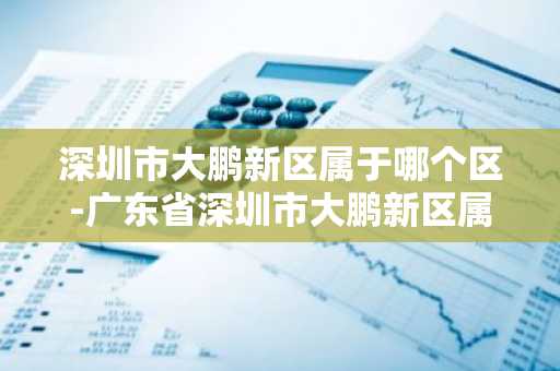 深圳市大鹏新区属于哪个区-广东省深圳市大鹏新区属于哪个区-第1张图片-芙蓉之城