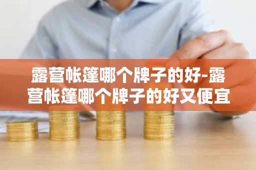 露营帐篷哪个牌子的好-露营帐篷哪个牌子的好又便宜-第1张图片-芙蓉之城