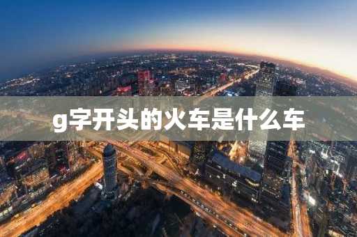 g字开头的火车是什么车-第1张图片-芙蓉之城