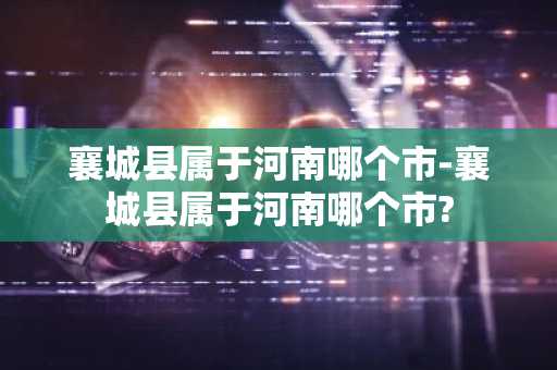 襄城县属于河南哪个市-襄城县属于河南哪个市?-第1张图片-芙蓉之城