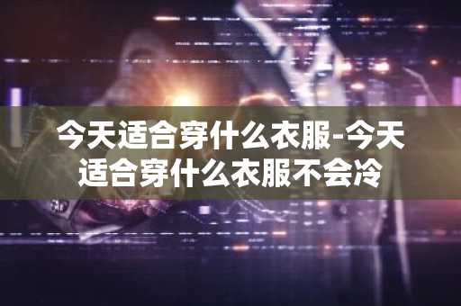 今天适合穿什么衣服-今天适合穿什么衣服不会冷-第1张图片-芙蓉之城