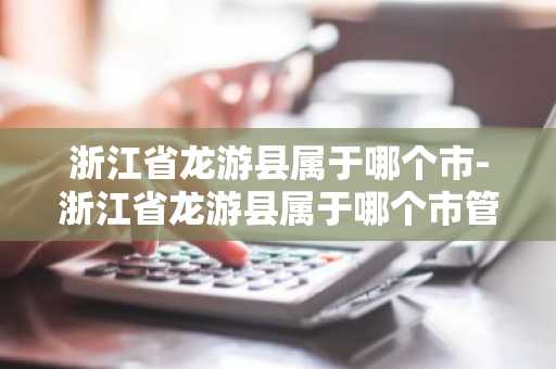 浙江省龙游县属于哪个市-浙江省龙游县属于哪个市管辖-第1张图片-芙蓉之城