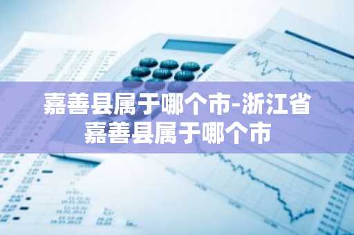 嘉善县属于哪个市-浙江省嘉善县属于哪个市-第1张图片-芙蓉之城