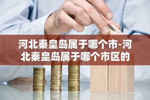 河北秦皇岛属于哪个市-河北秦皇岛属于哪个市区的-第1张图片-芙蓉之城