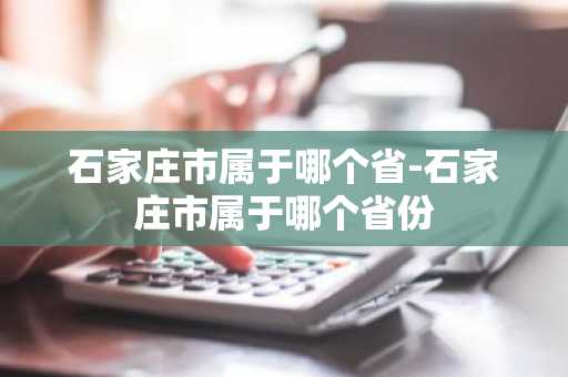 石家庄市属于哪个省-石家庄市属于哪个省份-第1张图片-芙蓉之城