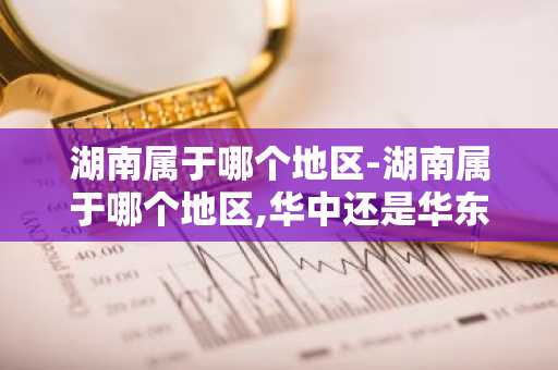 湖南属于哪个地区-湖南属于哪个地区,华中还是华东-第1张图片-芙蓉之城