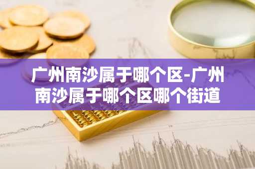 广州南沙属于哪个区-广州南沙属于哪个区哪个街道-第1张图片-芙蓉之城