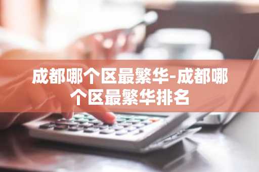 成都哪个区最繁华-成都哪个区最繁华排名-第1张图片-芙蓉之城