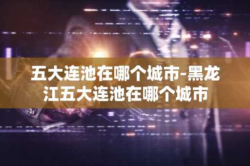 五大连池在哪个城市-黑龙江五大连池在哪个城市-第1张图片-芙蓉之城
