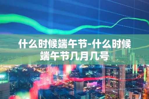 什么时候端午节-什么时候端午节几月几号-第1张图片-芙蓉之城