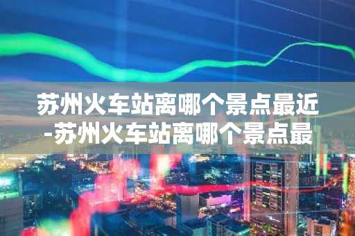 苏州火车站离哪个景点最近-苏州火车站离哪个景点最近坐几路公交-第1张图片-芙蓉之城